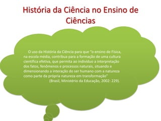 História da Ciência no Ensino de
            Ciências


   O uso da História da Ciência para que “o ensino de Física,
na escola média, contribua para a formação de uma cultura
científica efetiva, que permita ao indivíduo a interpretação
dos fatos, fenômenos e processos naturais, situando e
dimensionando a interação do ser humano com a natureza
como parte da própria natureza em transformação”
                  (Brasil, Ministério da Educação, 2002: 229).
 