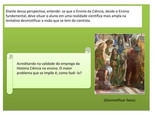Diante dessa perspectiva, entende- se que o Ensino da Ciência, desde o Ensino
fundamental, deve situar o aluno em uma realidade científica mais ampla na
tentativa desmistificar a visão que se tem do cientista.




      Acreditando na validade do emprego da
      História Ciência no ensino. O maior
      problema que se impõe é; como fazê- lo?




                                                             (Desmistificar fatos)
 