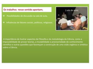 Os trabalhos nesse sentido apontam;                              ( sala de aula)

 Possibilidades de discussão na sala de aula,

 Influências de fatores sociais, políticos, religiosos.




 A importância de ilustrar aspectos da Filosofia e da metodologia da Ciência, como a
impossibilidade de provar teorias, a mutabilidade e provisoriedade do conhecimento
científico e outras questões que favoreçam a construção de uma visão orgânica e sintética
sobre a Ciência.
 