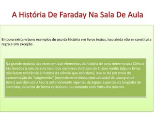 A História De Faraday Na Sala De Aula

Embora existam bons exemplos do uso da história em livros textos, isso ainda não se constitui a
regra e sim exceção.




  Na grande maioria das vezes em que elementos da história de uma determinada Ciência
  são levados à sala de aula incluídos nos livros didáticos do Ensino médio (alguns livros
  não fazem referência á história da ciência que abordam), isso se dá por meio de
  apresentação do “surgimento” (normalmente descontextualizado) de uma grande
  teoria que derruba a teoria anteriormente vigente; de alguns aspectos da biografia de
  cientistas, descrito de forma caricatural, ou somente com fotos dos mesmo.
 
