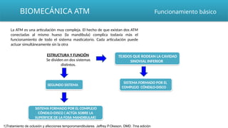 BIOMECÁNICA ATM
SISTEMA FORMADO POR EL COMPLEJO
CÓNDILO-DISCO ( ACTÚA SOBRE LA
SUPERFICIE DE LA FOSA MANDIBULAR)
Funcionamiento básico
La ATM es una articulación muy compleja. El hecho de que existan dos ATM
conectadas al mismo hueso (la mandíbula) complica todavía más el
funcionamiento de todo el sistema masticatorio. Cada articulación puede
actuar simultáneamente sin la otra
ESTRUCTURA Y FUNCIÓN
Se dividen en dos sistemas
distintos.
TEJIDOS QUE RODEAN LA CAVIDAD
SINOVIAL INFERIOR
SEGUNDO SISTEMA
SISTEMA FORMADO POR EL
COMPLEJO CÓNDILO-DISCO
1)Tratamiento de oclusión y afecciones temporomandibulares. Jeffrey P.Okeson, DMD. 7ma edición
 