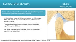 ESTRUCTURA BLANDA DISCO
ARTICULAR
El disco articular está formado por un tejido conjuntivo fibroso y denso
desprovisto de vasos sanguíneos o fibras nerviosas.
•El disco articular está unido al ligamento capsular por delante y por
detrás, Esto divide la articulación en dos cavidades diferenciadas:
superior e inferior
• La cavidad superior está limitada por la fosa mandibular y la
superficie superior del disco
•La cavidad inferior está limitada por el cóndilo mandibular y la
superficie inferior del disco
1)Tratamiento de oclusión y afecciones temporomandibulares. Jeffrey P.Okeson, DMD. 7ma edición
 