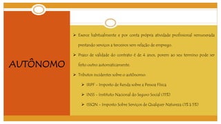 AUTÔNOMO 
 Exerce habitualmente e por conta própria atividade profissional remunerada 
prestando serviços a terceiros sem relação de emprego. 
 Prazo de validade do contrato é de 4 anos, porem ao seu termino pode ser 
feito outro automaticamente. 
 Tributos incidentes sobre o autônomo: 
 IRPF - Imposto de Renda sobre a Pessoa Física 
 INSS - Instituto Nacional do Seguro Social (11%) 
 ISSQN - Imposto Sobre Serviços de Qualquer Natureza (1% à 5%) 
 