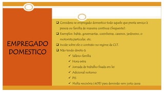 EMPREGADO 
DOMESTICO 
 Considera-se empregado domestico todo aquele que presta serviço à 
pessoa ou família de maneira contínua (frequente). 
 Exemplos: babás, governantas, cozinheiras, caseiros, jardineiro, o 
motorista particular, etc. 
 Incide sobre ele o contrato no regime da CLT. 
 Não tendo direito á: 
 Salário-família 
 Hora extra 
 Jornada de trabalho fixada em lei 
 Adicional noturno 
 PIS 
 Multa rescisória (40%) para demissão sem justa causa 
 