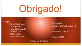 Obrigado! 
Equipe: 
Daniele Rodrigues 
Janaina Lima 
Maria da Conceição 
Rafaela Souza 
Roberto Luna 
Samara Henrique 
Bibliografia: 
Apostila de Auditoria em RH 
Professora : Tanusia 
Turma: 154311 
Fortaleza - CE 06/11/2014 
