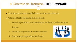  Contrato de Trabalho - DETERMINADO 
Contrato cujo término foi estabelecido no ato da sua celebração 
 Pode ser utilizado nas seguintes circunstancias: 
1. Serviços cuja natureza ou transitoriedade justifique a predeterminação 
de prazo; 
2. Atividades empresariais de caráter transitório 
3. Prazo máximo estipulado de até 2 anos 
 