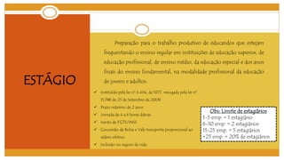 ESTÁGIO 
Preparação para o trabalho produtivo de educandos que estejam 
frequentando o ensino regular em instituições de educação superior, de 
educação profissional, de ensino médio, da educação especial e dos anos 
finais do ensino fundamental, na modalidade profissional da educação 
de jovens e adultos. 
 Instituído pela lei nº 6.494, de 1977, revogada pela lei nº 
11.788 de 25 de Setembro de 2008 
 Prazo máximo de 2 anos 
 Jornada de 4 a 6 horas diárias 
 Isento de FGTS/INSS 
 Concessão de Bolsa e Vale transporte proporcional ao 
salário efetivo 
 Inclusão no seguro de vida 
Obs: Limite de estagiários 
1-5 emp. = 1 estagiário 
6-10 emp. = 2 estagiários 
11-25 emp. = 5 estagiários 
+25 emp. = 20% de estagiários 
 