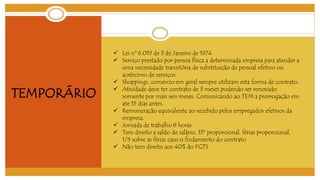 TEMPORÁRIO 
 Lei nº 6.019 de 3 de Janeiro de 1974 
 Serviço prestado por pessoa física a determinada empresa para atender a 
uma necessidade transitória de substituição de pessoal efetivo ou 
acréscimo de serviços. 
 Shoppings, comercio em geral sempre utilizam esta forma de contrato. 
 Atividade deve ter contrato de 3 meses podendo ser renovado 
somente por mais seis meses. Comunicando ao TEM a prorrogação em 
ate 15 dias antes. 
 Remuneração equivalente ao recebido pelos empregados efetivos da 
empresa. 
 Jornada de trabalho 8 horas. 
 Tem direito a saldo de salário, 13º proporcional, férias proporcional, 
1/3 sobre as férias caso o findamento do contrato 
 Não tem direito aos 40% do FGTS 
 