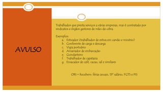 AVULSO 
Trabalhador que presta serviços a várias empresas, mas é contratado por 
sindicatos e órgãos gestores de mão-de-obra. 
Exemplos: 
a. Estivador (trabalhador de estiva em carvão e minério) 
b. Conferente de carga e descarga 
c. Vigia portuário 
d. Amarrador de embarcação 
e. Guindasteiro 
f. Trabalhador de capatazia 
g. Ensacador de café, cacau, sal e similares 
OBS = Recebem: férias anuais, 13º salário, FGTS e PIS 
 