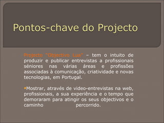 Projecto “Objectivo Lua”  – tem o intuito de produzir e publicar entrevistas a profissionais séniores nas várias áreas e profissões associadas à comunicação, criatividade e novas tecnologias, em Portugal. Mostrar, através de video-entrevistas na web, profissionais, a sua experiência e o tempo que demoraram para atingir os seus objectivos e o caminho percorrido.  