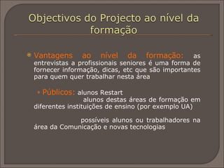 Vantagens ao nível da formação:   as entrevistas a profissionais seniores é uma forma de fornecer informação, dicas, etc que são importantes para quem quer trabalhar nesta área Públicos:  alunos Restart   alunos destas áreas de formação em diferentes instituições de ensino (por exemplo UA)     possíveis alunos ou trabalhadores na área da Comunicação e novas tecnologias  