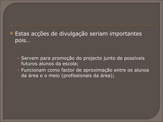 Estas acções de divulgação seriam importantes pois… Servem para promoção do projecto junto de possíveis futuros alunos da escola;  Funcionam como factor de aproximação entre os alunos da área e o meio (profissionais da área); 