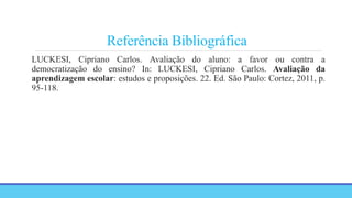 Referência Bibliográfica
LUCKESI, Cipriano Carlos. Avaliação do aluno: a favor ou contra a
democratização do ensino? In: LUCKESI, Cipriano Carlos. Avaliação da
aprendizagem escolar: estudos e proposições. 22. Ed. São Paulo: Cortez, 2011, p.
95-118.
 