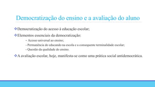 Democratização do ensino e a avaliação do aluno
Democratização do acesso à educação escolar;
Elementos essenciais da democratização:
- Acesso universal ao ensino;
- Permanência do educando na escola e a consequente terminalidade escolar;
- Questão da qualidade do ensino.
A avaliação escolar, hoje, manifesta-se como uma prática social antidemocrática.
 