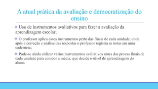 A atual prática da avaliação e democratização do
ensino
 Uso de instrumentos avaliativos para fazer a avaliação da
aprendizagem escolar;
 O professor aplica esses instrumentos perto das finais de cada unidade, onde
após a correção e análise das respostas o professor registra as notas em uma
caderneta;
 Pode-se ainda utilizar vários instrumentos avaliativos antes das provas finais de
cada unidade para compor a média, que decide o nível de aprendizagem do
aluno;
 