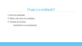 O que é a avaliação?
 Juízo de qualidade;
 Dados relevantes da realidade;
 Tomada de decisão;
Satisfatória ou insatisfatória;
 