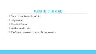 Juízo de qualidade
 Variável em função do padrão;
 Julgamento;
 Estado de humor;
 Avaliação arbitrária;
 Professores exercem conduta não democrática;
 