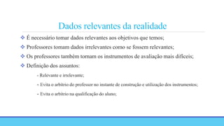 Dados relevantes da realidade
 É necessário tomar dados relevantes aos objetivos que temos;
 Professores tomam dados irrelevantes como se fossem relevantes;
 Os professores também tornam os instrumentos de avaliação mais difíceis;
 Definição dos assuntos:
- Relevante e irrelevante;
- Evita o arbítrio do professor no instante de construção e utilização dos instrumentos;
- Evita o arbítrio na qualificação do aluno;
 