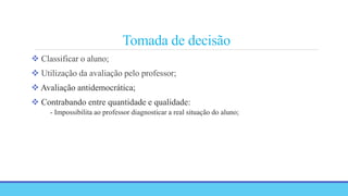 Tomada de decisão
 Classificar o aluno;
 Utilização da avaliação pelo professor;
 Avaliação antidemocrática;
 Contrabando entre quantidade e qualidade:
- Impossibilita ao professor diagnosticar a real situação do aluno;
 