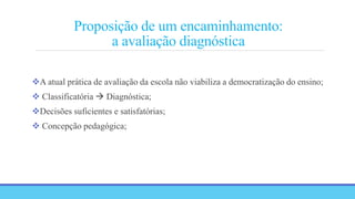 Proposição de um encaminhamento:
a avaliação diagnóstica
A atual prática de avaliação da escola não viabiliza a democratização do ensino;
 Classificatória  Diagnóstica;
Decisões suficientes e satisfatórias;
 Concepção pedagógica;
 