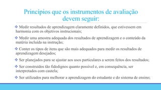 Princípios que os instrumentos de avaliação
devem seguir:
 Medir resultados de aprendizagem claramente definidos, que estivessem em
harmonia com os objetivos instrucionais;
 Medir uma amostra adequada dos resultados de aprendizagem e o conteúdo da
matéria incluída na instrução;
 Conter os tipos de itens que são mais adequados para medir os resultados de
aprendizagem desejados;
 Ser planejados para se ajustar aos usos particulares a serem feitos dos resultados;
 Ser construídos tão fidedignos quanto possível e, em consequência, ser
interpretados com cautela;
 Ser utilizados para melhorar a aprendizagem do estudante e do sistema de ensino;
 