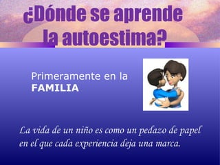 ¿Dónde se aprende  la autoestima? Primeramente en la FAMILIA La vida de un niño es como un pedazo de papel en el que cada experiencia deja una marca. 
