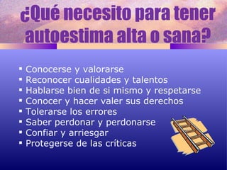 ¿Qué necesito para tener autoestima alta o sana? Conocerse y valorarse Reconocer cualidades y talentos Hablarse bien de si mismo y respetarse Conocer y hacer valer sus derechos Tolerarse los errores Saber perdonar y perdonarse Confiar y arriesgar Protegerse de las críticas 