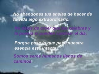 No abandones tus ansias de hacer de tu vida algo extraordinario. No dejes de creer que las palabras y la poesía sí pueden cambiar el día. Porque pase lo que pase nuestra  esencia está intacta. Somos seres humanos llenos de  caminos 