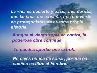La vida es desierto y oasis, nos derriba, nos lastima, nos enseña, nos convierte en protagonistas de nuestra propia historia. Aunque el viento sople en contra, la poderosa obra continúa. Tu puedes aportar una estrofa No dejes nunca de soñar, porque en sueños es libre el hombre. 