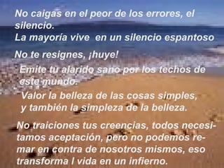 No caigas en el peor de los errores, el silencio. La mayoría vive  en un silencio espantoso No te resignes, ¡huye! Emite tu alarido sano por los techos de este mundo. Valor la belleza de las cosas simples, y también la simpleza de la belleza. No traiciones tus creencias, todos necesi- tamos aceptación, pero no podemos re- mar en contra de nosotros mismos, eso transforma l vida en un infierno. 