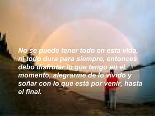 No se puede tener todo en esta vida, ni todo dura para siempre, entonces debo disfrutar lo que tengo en el momento, alegrarme de lo vivido y soñar con lo que está por venir, hasta el final. 