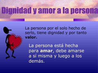 Dignidad y amor a la persona La persona está hecha para  amar , debe amarse a sí misma y luego a los demás. La persona por el solo hecho de serlo, tiene dignidad y por tanto valor. 