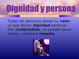 Dignidad y persona Todas las personas tienen su  valor ya que tienen  dignidad  personal.  Son  inobjetables , no pueden deva- luarse y merecen  respeto . 