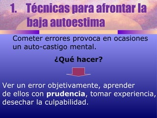 Técnicas para afrontar la  baja autoestima  Cometer errores provoca en ocasiones un auto-castigo mental. ¿Qué hacer? Ver un error objetivamente, aprender de ellos con  prudencia , tomar experiencia, desechar la culpabilidad.  