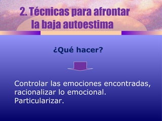 2. Técnicas para afrontar  la baja autoestima  ¿Qué hacer? Controlar las emociones encontradas, racionalizar lo emocional. Particularizar. 