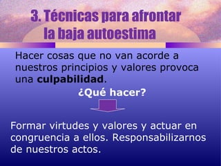 3. Técnicas para afrontar  la baja autoestima  Hacer cosas que no van acorde a nuestros principios y valores provoca una  culpabilidad . ¿Qué hacer? Formar virtudes y valores y actuar en congruencia a ellos. Responsabilizarnos de nuestros actos. 