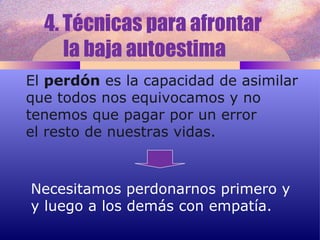 4. Técnicas para afrontar  la baja autoestima  El  perdón  es la capacidad de asimilar que todos nos equivocamos y no  tenemos que pagar por un error el resto de nuestras vidas. Necesitamos perdonarnos primero y  y luego a los demás con empatía. 