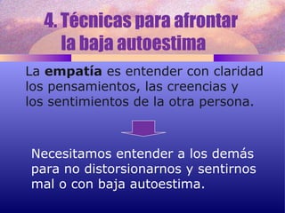 4. Técnicas para afrontar  la baja autoestima  La  empatía  es entender con claridad los pensamientos, las creencias y  los sentimientos de la otra persona. Necesitamos entender a los demás para no distorsionarnos y sentirnos mal o con baja autoestima. 