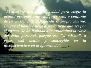 "El hombre tiene la capacidad para elegir la actitud personal ante cualquier reto, o conjunto de circunstancias y así decidir su propio camino. Lo que el hombre llega a ser lo tiene que ser por sí mismo. Se ha llamado a la autoestima la clave del éxito personal, porque ese "si mismo", a veces está oculto y sumergido en la inconsciencia o en la ignorancia“. 