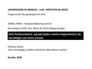 Palavras-chave: a rte  e  tecnologia, estética  relacional , cibercultura, hackers Brasília, 2009 Arte hackeamento:  a propriações contra-hegemônicas da tecnologia nas artes visuais UNIVERSIDADE DE BRASÍLIA – UnB  |  INSTITUTO DE ARTES Programa de Pós-graduação em Arte DANIEL HORA  – horadaniel@yahoo.com.br Orientadora: Profa. Dra. Maria de Fátima Borges Burgos 