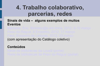 4. Trabalho colaborativo,
          parcerias, redes
Sinais de vida – alguns exemplos de muitos
Eventos
Barcelos. Enc. Bibliotec@s em linha, 2012, 9-10 março
Peso da Régua. II Encontro, 2012, 17 março
Faro, Encontro de Leituras, 2012, 23 março
(com apresentação do Catálogo coletivo)

Conteúdos
Rede de bibliotecas da Lousã (portal)
Rede de bibliotecas de Peso da Régua (portal)
 