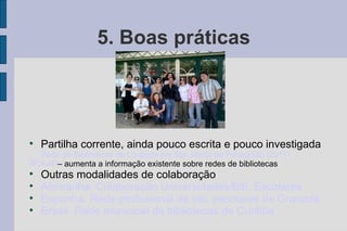 5. Boas práticas





    Partilha corrente, ainda pouco escrita e pouco investigada
  Rede de Bibliotecas de Lousada em Sta. Marta de Penaguião (2011)
RCAAP– aumenta a informação existente sobre redes de bibliotecas

    Outras modalidades de colaboração

    Alemanha. Colaboração Universidades/Bib. Escolares

    Espanha. Rede profissional de bib. escolares de Granada

    Brasil. Rede municipal de bibliotecas de Curitiba
 