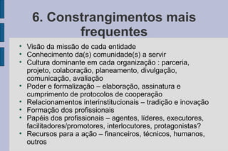 6. Constrangimentos mais
            frequentes

    Visão da missão de cada entidade

    Conhecimento da(s) comunidade(s) a servir

    Cultura dominante em cada organização : parceria,
    projeto, colaboração, planeamento, divulgação,
    comunicação, avaliação

    Poder e formalização – elaboração, assinatura e
    cumprimento de protocolos de cooperação

    Relacionamentos interinstitucionais – tradição e inovação

    Formação dos profissionais

    Papéis dos profissionais – agentes, líderes, executores,
    facilitadores/promotores, interlocutores, protagonistas?

    Recursos para a ação – financeiros, técnicos, humanos,
    outros
 