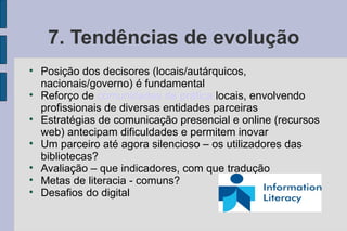 7. Tendências de evolução

    Posição dos decisores (locais/autárquicos,
    nacionais/governo) é fundamental

    Reforço de comunidades de prática locais, envolvendo
    profissionais de diversas entidades parceiras

    Estratégias de comunicação presencial e online (recursos
    web) antecipam dificuldades e permitem inovar

    Um parceiro até agora silencioso – os utilizadores das
    bibliotecas?

    Avaliação – que indicadores, com que tradução

    Metas de literacia - comuns?

    Desafios do digital
 