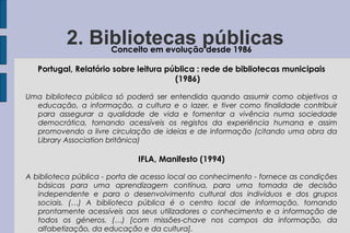 2. Bibliotecas públicas
               Conceito em evolução desde 1986

   Portugal, Relatório sobre leitura pública : rede de bibliotecas municipais
                                       (1986)

Uma biblioteca pública só poderá ser entendida quando assumir como objetivos a
  educação, a informação, a cultura e o lazer, e tiver como finalidade contribuir
  para assegurar a qualidade de vida e fomentar a vivência numa sociedade
  democrática, tornando acessíveis os registos da experiência humana e assim
  promovendo a livre circulação de ideias e de informação (citando uma obra da
  Library Association britânica)

                             IFLA, Manifesto (1994)

A biblioteca pública - porta de acesso local ao conhecimento - fornece as condições
   básicas para uma aprendizagem contínua, para uma tomada de decisão
   independente e para o desenvolvimento cultural dos indivíduos e dos grupos
   sociais. (…) A biblioteca pública é o centro local de informação, tornando
   prontamente acessíveis aos seus utilizadores o conhecimento e a informação de
   todos os géneros. (…) [com missões-chave nos campos da informação, da
   alfabetização, da educação e da cultura].
 