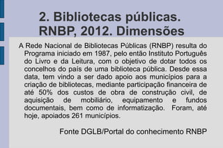 2. Bibliotecas públicas.
      RNBP, 2012. Dimensões
A Rede Nacional de Bibliotecas Públicas (RNBP) resulta do
 Programa iniciado em 1987, pelo então Instituto Português
 do Livro e da Leitura, com o objetivo de dotar todos os
 concelhos do país de uma biblioteca pública. Desde essa
 data, tem vindo a ser dado apoio aos municípios para a
 criação de bibliotecas, mediante participação financeira de
 até 50% dos custos de obra de construção civil, de
 aquisição de mobiliário, equipamento e fundos
 documentais, bem como de informatização. Foram, até
 hoje, apoiados 261 municípios.

            Fonte DGLB/Portal do conhecimento RNBP
 