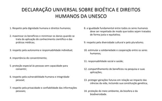 DECLARAÇÃO UNIVERSAL SOBRE BIOÉTICA E DIREITOS
                      HUMANOS DA UNESCO

1. Respeito pela dignidade humana e direitos humanos;           8. a igualdade fundamental entre todos os seres humanos
                                                                       deve ser respeitada de modo que todos sejam tratados
                                                                       de forma justa e equitativa;
2. maximizar os benefícios e minimizar os danos quando se
     trata da aplicação do conhecimento cientifico e das
     práticas médicas;                                          9. respeito pela diversidade cultural e pelo pluralismo;

3. respeito pela autonomia e responsabilidade individual;       10. estimular a solidariedade e cooperação entre os seres
                                                                      humanos;
4. importância do consentimento;
                                                                11. responsabilidade social e saúde;
5. proteção especial às pessoas sem capacidade para
      consentir;                                                12. compartilhamento de benefícios na pesquisa e suas
                                                                      aplicações;
6. respeito pela vulnerabilidade humana e integridade
      pessoal;                                                  13. proteger gerações futuras em relação ao impacto das
                                                                      ciências da vida, incluindo sua constituição genética;
7. respeito pela privacidade e confiabilidade das informações
      pessoais;                                                 14. proteção do meio ambiente, da biosfera e da
                                                                      biodiversidade.
 