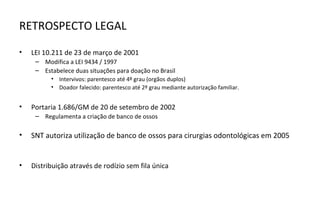 RETROSPECTO LEGAL

•   LEI 10.211 de 23 de março de 2001
     – Modifica a LEI 9434 / 1997
     – Estabelece duas situações para doação no Brasil
          • Intervivos: parentesco até 4º grau (orgãos duplos)
          • Doador falecido: parentesco até 2º grau mediante autorização familiar.


•   Portaria 1.686/GM de 20 de setembro de 2002
     – Regulamenta a criação de banco de ossos

•   SNT autoriza utilização de banco de ossos para cirurgias odontológicas em 2005


•   Distribuição através de rodízio sem fila única
 