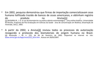 • Em 2002, pesquisa demonstrou que firmas de importação comercializavam osso
  humano liofilizado trazido de bancos de ossos americanos, e obtinham registro
  do            produto            na           Anvisa[1]           ;
   [1] BUGARIN JR., J. G. O uso de biomateriais na prática odonto-estomatológica - uma análise bioética. Universidade
   de Brasília, Programa de Pós-Graduação em Ciências da Saúde - área de concentração em Bioética; dissertação de
   mestrado, 102 p., 2002.


• A partir da 2002, a Anvisa[2] revisou todos os processos de autorização
  revogando o protocolo dos biomateriais de origem humana no Brasil.
   [2] Resolução – RE n. 222, de 06 de fevereiro de 2002.                      Disponível   na   internet   no   site:
   www.anvisa.gov.br/legis/resol/222_02re.htm . Acesso em 28/03/2007.
 
