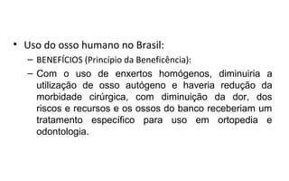 • Uso do osso humano no Brasil:
  – BENEFÍCIOS (Princípio da Beneficência):
  – Com o uso de enxertos homógenos, diminuiria a
    utilização de osso autógeno e haveria redução da
    morbidade cirúrgica, com diminuição da dor, dos
    riscos e recursos e os ossos do banco receberiam um
    tratamento específico para uso em ortopedia e
    odontologia.
 